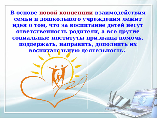 В основе новой концепции взаимодействия семьи и дошкольного учреждения лежит идея о том, что за воспитание детей несут ответственность родители, а все другие социальные институты призваны помочь, поддержать, направить, дополнить их воспитательную деятельность.  