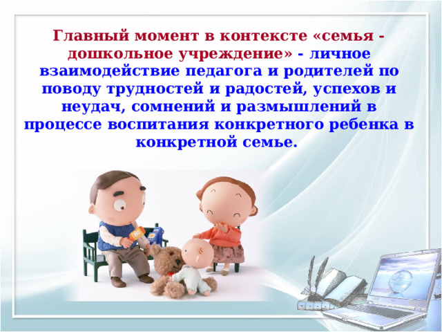 Главный момент в контексте «семья - дошкольное учреждение» - личное взаимодействие педагога и родителей по поводу трудностей и радостей, успехов и неудач, сомнений и размышлений в процессе воспитания конкретного ребенка в конкретной семье.  