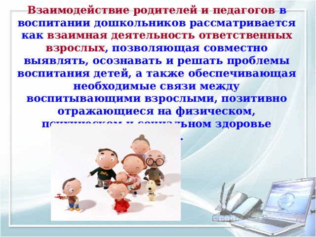 Взаимодействие родителей и педагогов в воспитании дошкольников рассматривается как взаимная деятельность ответственных взрослых , позволяющая совместно выявлять, осознавать и решать проблемы воспитания детей, а также обеспечивающая необходимые связи между воспитывающими взрослыми, позитивно отражающиеся на физическом, психическом и социальном здоровье ребенка. 