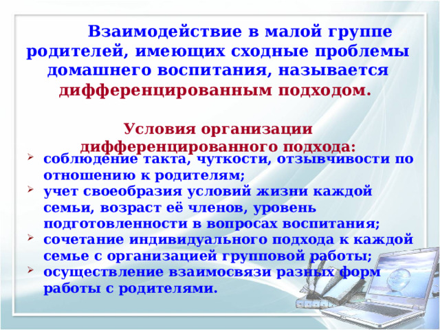  Взаимодействие в малой группе родителей, имеющих сходные проблемы  домашнего воспитания, называется дифференцированным подходом.    Условия организации дифференцированного подхода: соблюдение такта, чуткости, отзывчивости по отношению к родителям; учет своеобразия условий жизни каждой семьи, возраст её членов, уровень подготовленности в вопросах воспитания; сочетание индивидуального подхода к каждой семье с организацией групповой работы; осуществление взаимосвязи разных форм работы с родителями. 