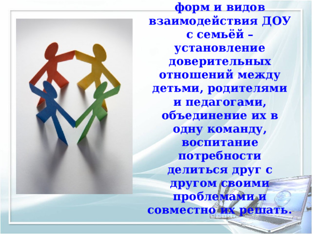 Основная цель всех  форм и видов взаимодействия ДОУ с семьёй – установление доверительных отношений между детьми, родителями и педагогами, объединение их в одну команду, воспитание потребности делиться друг с другом своими проблемами и совместно их решать. 