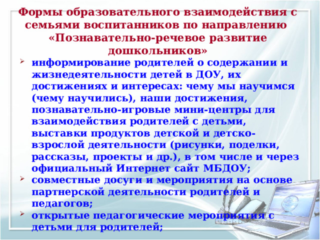 Формы образовательного взаимодействия с семьями воспитанников по направлению  «Познавательно-речевое развитие дошкольников» информирование родителей о содержании и жизнедеятельности детей в ДОУ, их достижениях и интересах: чему мы научимся (чему научились), наши достижения, познавательно-игровые мини-центры для взаимодействия родителей с детьми, выставки продуктов детской и детско-взрослой деятельности (рисунки, поделки, рассказы, проекты и др.), в том числе и через официальный Интернет сайт МБДОУ; совместные досуги и мероприятия на основе партнерской деятельности родителей и педагогов; открытые педагогические мероприятия с детьми для родителей;  