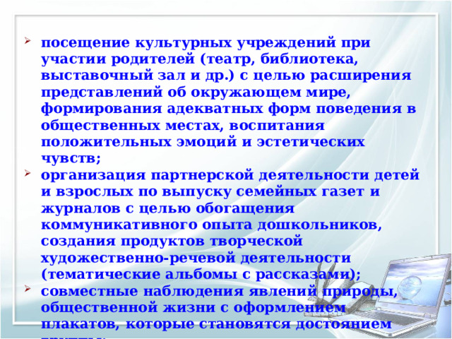 посещение культурных учреждений при участии родителей (театр, библиотека, выставочный зал и др.) с целью расширения представлений об окружающем мире, формирования адекватных форм поведения в общественных местах, воспитания положительных эмоций и эстетических чувств; организация партнерской деятельности детей и взрослых по выпуску семейных газет и журналов с целью обогащения коммуникативного опыта дошкольников, создания продуктов творческой художественно-речевой деятельности (тематические альбомы с рассказами); совместные наблюдения явлений природы, общественной жизни с оформлением плакатов, которые становятся достоянием группы; 