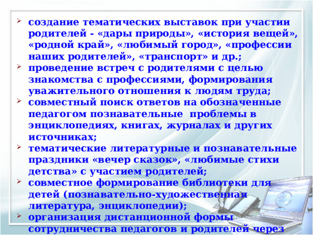 создание тематических выставок при участии родителей - «дары природы», «история вещей», «родной край», «любимый город», «профессии наших родителей», «транспорт» и др.; проведение встреч с родителями с целью знакомства с профессиями, формирования уважительного отношения к людям труда; совместный поиск ответов на обозначенные педагогом познавательные проблемы в энциклопедиях, книгах, журналах и других источниках; тематические литературные и познавательные праздники «вечер сказок», «любимые стихи детства» с участием родителей; совместное формирование библиотеки для детей (познавательно-художественная литература, энциклопедии); организация дистанционной формы сотрудничества педагогов и родителей через Интернет сайт МБДОУ. 