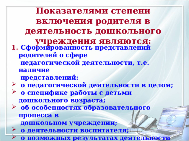 Показателями степени включения родителя в деятельность дошкольного учреждения являются:  Сформированность представлений родителей о сфере  педагогической деятельности, т.е. наличие  представлений:  о педагогической деятельности в целом;  о специфике работы с детьми дошкольного возраста;  об особенностях образовательного процесса в  дошкольном учреждении;  о деятельности воспитателя;  о возможных результатах деятельности детей  дошкольного возраста. 