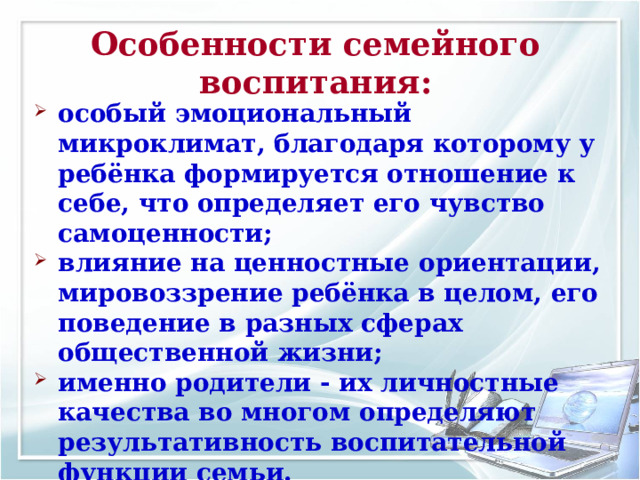 Особенности семейного воспитания: особый эмоциональный микроклимат, благодаря которому у ребёнка формируется отношение к себе, что определяет его чувство самоценности; влияние на ценностные ориентации, мировоззрение ребёнка в целом, его поведение в разных сферах общественной жизни; именно родители - их личностные качества во многом определяют результативность воспитательной функции семьи. 