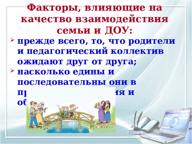 Факторы, влияющие на качество взаимодействия семьи и ДОУ: прежде всего, то, что родители и педагогический коллектив ожидают друг от друга; насколько едины и последовательны они в процессе воспитания и обучения детей. 