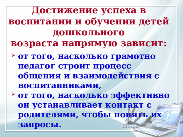 Достижение успеха в воспитании и обучении детей дошкольного возраста напрямую зависит: от того, насколько грамотно педагог строит процесс общения и взаимодействия с воспитанниками, от того, насколько эффективно он устанавливает контакт с родителями, чтобы понять их запросы.  