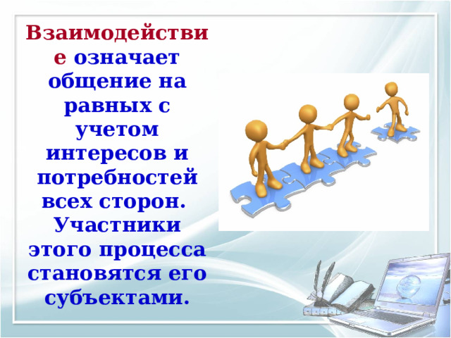 Взаимодействие означает общение на равных с учетом интересов и потребностей всех сторон.  Участники этого процесса становятся его субъектами. 