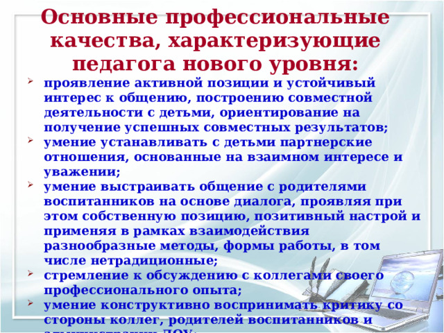 Основные профессиональные качества, характеризующие педагога нового уровня: проявление активной позиции и устойчивый интерес к общению, построению совместной деятельности с детьми, ориентирование на получение успешных совместных результатов; умение устанавливать с детьми партнерские отношения, основанные на взаимном интересе и уважении; умение выстраивать общение с родителями воспитанников на основе диалога, проявляя при этом собственную позицию, позитивный настрой и применяя в рамках взаимодействия разнообразные методы, формы работы, в том числе нетрадиционные; стремление к обсуждению с коллегами своего профессионального опыта; умение конструктивно воспринимать критику со стороны коллег, родителей воспитанников и администрации ДОУ; 