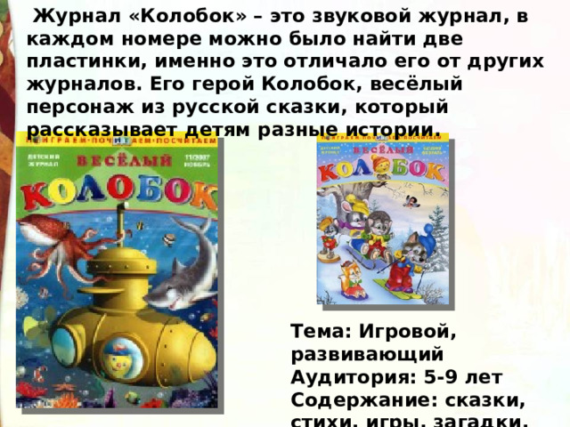   Журнал «Колобок» – это звуковой журнал, в каждом номере можно было найти две пластинки, именно это отличало его от других журналов. Его герой Колобок, весёлый персонаж из русской сказки, который рассказывает детям разные истории. Тема: Игровой, развивающий  Аудитория: 5-9 лет  Содержание: сказки, стихи, игры, загадки, веселые задания 