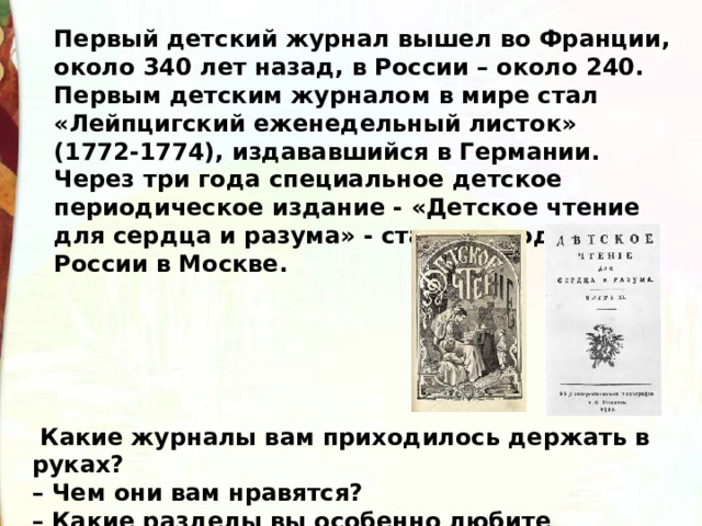 Первый детский журнал вышел во Франции, около 340 лет назад, в России – около 240.  Первым детским журналом в мире стал «Лейпцигский еженедельный листок» (1772-1774), издававшийся в Германии. Через три года специальное детское периодическое издание - «Детское чтение для сердца и разума» - стало выходить в России в Москве.    Какие журналы вам приходилось держать в руках?  – Чем они вам нравятся?   – Какие разделы вы особенно любите читать? 