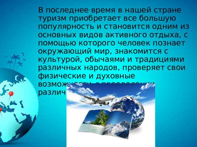 В последнее время в нашей стране туризм приобретает все большую популярность и становится одним из основных видов активного отдыха, с помощью которого человек познает окружающий мир, знакомится с культурой, обычаями и традициями различных народов, проверяет свои физические и духовные возможности в преодолении различных трудностей. 