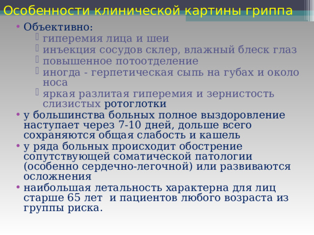 Особенности клинической картины гриппа  Объективно: гиперемия лица и шеи инъекция сосудов склер, влажный блеск глаз повышенное потоотделение иногда - герпетическая сыпь на губах и около носа яркая разлитая гиперемия и зернистость слизистых ротоглотки гиперемия лица и шеи инъекция сосудов склер, влажный блеск глаз повышенное потоотделение иногда - герпетическая сыпь на губах и около носа яркая разлитая гиперемия и зернистость слизистых ротоглотки гиперемия лица и шеи инъекция сосудов склер, влажный блеск глаз повышенное потоотделение иногда - герпетическая сыпь на губах и около носа яркая разлитая гиперемия и зернистость слизистых ротоглотки у большинства больных полное выздоровление наступает через 7-10 дней, дольше всего сохраняются общая слабость и кашель у ряда больных происходит обострение сопутствующей соматической патологии (особенно сердечно-легочной) или развиваются осложнения наибольшая летальность характерна для лиц старше 65 лет и пациентов любого возраста из группы риска. 