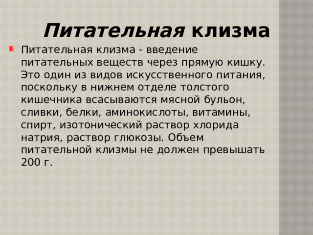 Питательная клизма Питательная клизма - введение питательных веществ через прямую кишку. Это один из видов искусственного питания, поскольку в нижнем отделе толстого кишечника всасываются мясной бульон, сливки, белки, аминокислоты, витамины, спирт, изотонический раствор хлорида натрия, раствор глюкозы. Объем питательной клизмы не должен превышать 200 г. 