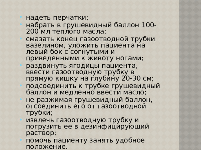 надеть перчатки; набрать в грушевидный баллон 100-200 мл теплого масла; смазать конец газоотводной трубки вазелином, уложить пациента на левый бок с согнутыми и приведенными к животу ногами; раздвинуть ягодицы пациента, ввести газоотводную трубку в прямую кишку на глубину 20-30 см; подсоединить к трубке грушевидный баллон и медленно ввести масло; не разжимая грушевидный баллон, отсоединить его от газоотводной трубки; извлечь газоотводную трубку и погрузить ее в дезинфицирующий раствор; помочь пациенту занять удобное положение. 