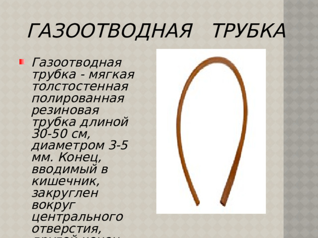 ГАЗООТВОДНАЯ ТРУБКА Газоотводная трубка - мягкая толстостенная полированная резиновая трубка длиной 30-50 см, диаметром 3-5 мм. Конец, вводимый в кишечник, закруглен вокруг центрального отверстия, другой конец срезан поперек.   