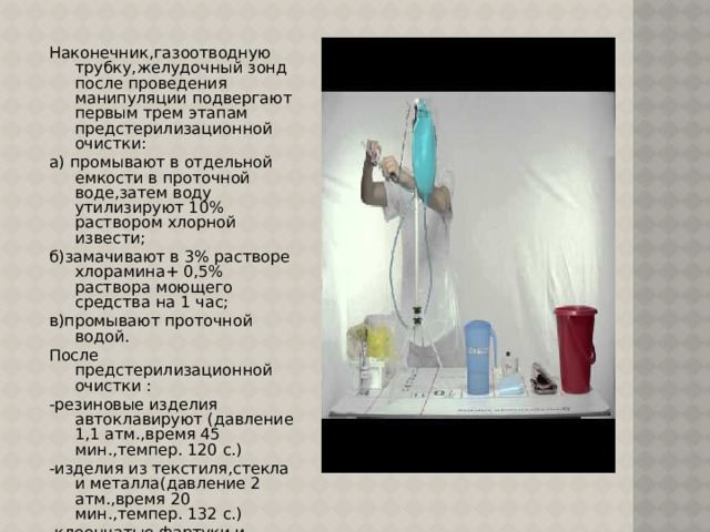 Наконечник,газоотводную трубку,желудочный зонд после проведения манипуляции подвергают первым трем этапам предстерилизационной очистки: а) промывают в отдельной емкости в проточной воде,затем воду утилизируют 10% раствором хлорной извести; б)замачивают в 3% растворе хлорамина+ 0,5% раствора моющего средства на 1 час; в)промывают проточной водой. После предстерилизационной очистки : -резиновые изделия автоклавируют (давление 1,1 атм.,время 45 мин.,темпер. 120 с.) -изделия из текстиля,стекла и металла(давление 2 атм.,время 20 мин.,темпер. 132 с.) -клеенчатые фартуки и клеенки протирают 1% раствором хлорамина двухкратно с интервалом 15 мин. -судна после использования опорожняют и погружают в 1% раствор хлорамина на 120 мин. Или в 3% раствор на 60 мин. 