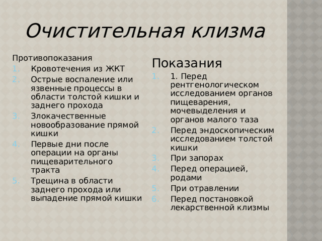 Очистительная  клизма Противопоказания Кровотечения из ЖКТ Острые воспаление или язвенные процессы в области толстой кишки и заднего прохода Злокачественные новообразование прямой кишки Первые дни после операции на органы пищеварительного тракта Трещина в области заднего прохода или выпадение прямой кишки Показания 1. Перед рентгенологическом исследованием органов пищеварения, мочевыделения и органов малого таза Перед эндоскопическим исследованием толстой кишки При запорах Перед операцией, родами При отравлении Перед постановкой лекарственной клизмы 