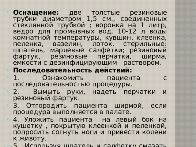 Оснащение: две толстые резиновые трубки диаметром 1,5 см., соединенных стеклянной трубкой ; воронка на 1 литр, ведро для промывных вод, 10-12 л воды комнатной температуры, кувшин, клеенка, пеленка, вазелин, лоток, стерильные: шпатель, марлевые салфетки; резиновый фартук, резиновые перчатки, ширма, емкости с дезинфицирующим раствором. Последовательность действий: 1. Ознакомить пациента с последовательностью процедуры. 2. Вымыть руки, надеть перчатки и резиновый фартук. 3. Отгородить пациента ширмой, если процедура выполняется в палате. 4. Уложить пациента на левый бок на кушетку , покрытую клеенкой и пеленкой, попросить согнуть ноги и привести колени к животу. 5. Используя шпатель и салфетку смазать вазелином слепой конец зонда на протяжении 30-40 см. 