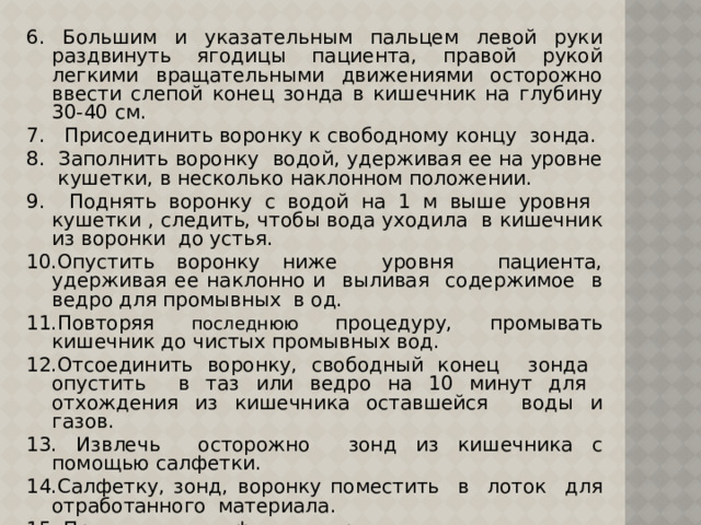 6. Большим и указательным пальцем левой руки раздвинуть ягодицы пациента, правой рукой легкими вращательными движениями осторожно ввести слепой конец зонда в кишечник на глубину 30-40 см. 7. Присоединить воронку к свободному концу зонда. 8. Заполнить воронку водой, удерживая ее на уровне кушетки, в несколько наклонном положении. 9. Поднять воронку с водой на 1 м выше уровня кушетки , следить, чтобы вода уходила в кишечник из воронки до устья. 10.Опустить воронку ниже уровня пациента, удерживая ее наклонно и выливая содержимое в ведро для промывных в од. 11.Повторяя последнюю процедуру, промывать кишечник до чистых промывных вод. 12.Отсоединить воронку, свободный конец зонда опустить в таз или ведро на 10 минут для отхождения из кишечника оставшейся воды и газов. 13. Извлечь осторожно зонд из кишечника с помощью салфетки. 14.Салфетку, зонд, воронку поместить в лоток для отработанного материала. 15. Провести дезинфекцию предметов ухода. 16. Снять перчатки, поместить в емкость с дезинфицирующим раствором, вымыть руки. 