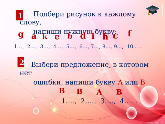  Подбери рисунок к каждому слову,  напиши нужную букву: 1…, 2…, 3…, 4…, 5…, 6…, 7…, 8…, 9…, 10… .  Выбери предложение, в котором нет  ошибки, напиши букву А или В  1…., 2…., 3…., 4…. . 1 f g c d i a e k h b 2 B B A B 