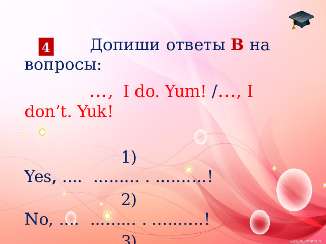  Допиши ответы B на вопросы:  ... ,  I do. Yum! / ... , I don’t. Yuk!  1) Yes, .... ......... . ..........!  2) No, .... ......... . ..........!  3) No, .... ......... . ..........!  4) Yes, .... ......... . ...........! 4 