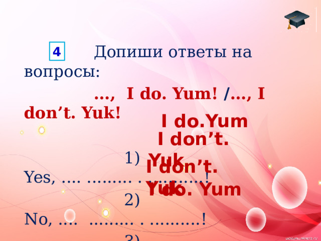  Допиши ответы на вопросы:   ..., I do. Yum! / ..., I don’t. Yuk!  1) Yes, .... ......... . ...........!  2) No, .... ......... . ..........!  3) No, .... ......... . ..........!  4) Yes, .... ......... . ...........! 4 I do.Yum  I don’t. Yuk I don’t. Yuk  I do. Yum 