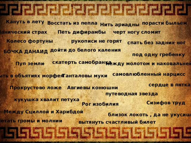 Кануть в лету Восстать из пепла порасти быльём Нить ариадны Петь дифирамбы Панический страх черт ногу сломит рукописи не горят Колесо фортуны спать без задних ног дойти до белого каления БОЧКА ДАНАИД под одну гребенку скатерть самобранка между молотом и наковальней Пуп земли самовлюбленный нарцисс Быть в объятиях морфея Танталовы муки сердце в пятках Авгиевы конюшни Прокрустово ложе путеводная звезда кукушка хвалит петуха Сизифов труд Рог изобилия Между Сциллой и Харибдой близок локоть , да не укусишь Метать громы и молнии вытянуть счастливый билет 