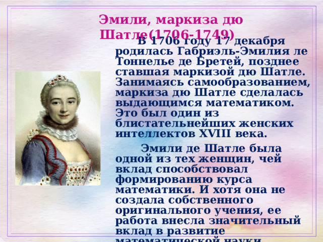  Эмили, маркиза дю Шатле(1706-1749)   В 1706 году 17 декабря родилась Габриэль-Эмилия ле Тоннелье де Бретей, позднее ставшая маркизой дю Шатле. Занимаясь самообразованием, маркиза дю Шатле сделалась выдающимся математиком. Это был один из блистательнейших женских интеллектов XVIII века.  Эмили де Шатле была одной из тех женщин, чей вклад способствовал формированию курса математики. И хотя она не создала собственного оригинального учения, ее работа внесла значительный вклад в развитие математической науки.  «Она была великим человеком, чья единственная вина состояла в том, что она - женщина». Вольтер 