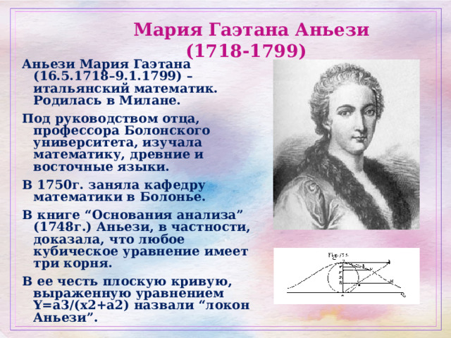 Мария Гаэтана Аньези (1718-1799)  Аньези Мария Гаэтана (16.5.1718–9.1.1799) –итальянский математик. Родилась в Милане. Под руководством отца, профессора Болонского университета, изучала математику, древние и восточные языки. В 1750г. заняла кафедру математики в Болонье. В книге “Основания анализа” (1748г.) Аньези, в частности, доказала, что любое кубическое уравнение имеет три корня. В ее честь плоскую кривую, выраженную уравнением Y=a3/(x2+a2) назвали “локон Аньези”. 