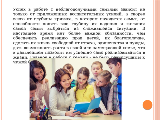  Успех в работе с неблагополучными семьями зависит не только от приложенных воспитательных усилий, а скорее всего от глубины кризиса, в котором находится семья, от способности понять всю глубину их падения и желания самой семьи выбраться из сложившейся ситуации. В настоящее время нет более важной обязанности, чем обеспечить реализацию прав детей, их благополучие, сделать их жизнь свободной от страха, одиночества и нужды, дать возможность расти в своей или замещающей семье, что в дальнейшем позволит им успешно само реализовываться в жизни. Главное в работе с семьей - не быть равнодушным к чужой беде. 