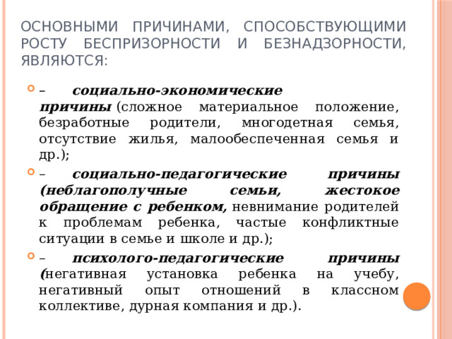 Основными причинами, способствующими росту беспризорности и безнадзорности, являются: –       социально-экономические причины  (сложное материальное положение, безработные родители, многодетная семья, отсутствие жилья, малообеспеченная семья и др.); –       социально-педагогические причины (неблагополучные семьи, жестокое обращение с ребенком,  невнимание родителей к проблемам ребенка, частые конфликтные ситуации в семье и школе и др.); –       психолого-педагогические причины ( негативная установка ребенка на учебу, негативный опыт отношений в классном коллективе, дурная компания и др.). 