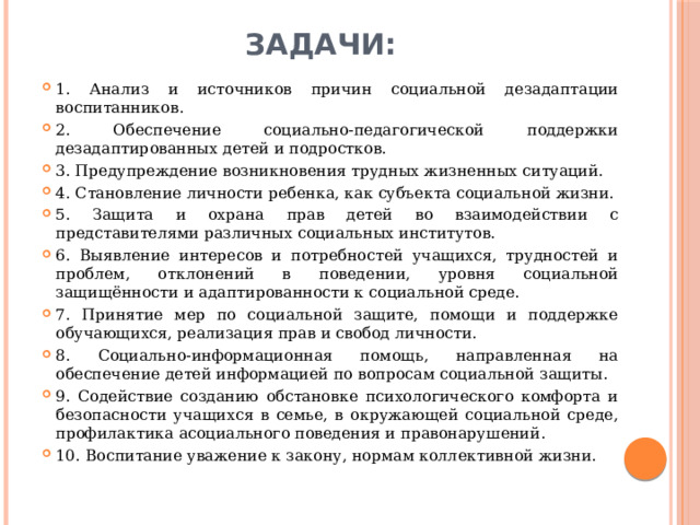 Задачи: 1. Анализ и источников причин социальной дезадаптации воспитанников. 2. Обеспечение социально-педагогической поддержки дезадаптированных детей и подростков. 3. Предупреждение возникновения трудных жизненных ситуаций. 4. Становление личности ребенка, как субъекта социальной жизни. 5. Защита и охрана прав детей во взаимодействии с представителями различных социальных институтов. 6. Выявление интересов и потребностей учащихся, трудностей и проблем, отклонений в поведении, уровня социальной защищённости и адаптированности к социальной среде. 7. Принятие мер по социальной защите, помощи и поддержке обучающихся, реализация прав и свобод личности. 8. Социально-информационная помощь, направленная на обеспечение детей информацией по вопросам социальной защиты. 9. Содействие созданию обстановке психологического комфорта и безопасности учащихся в семье, в окружающей социальной среде, профилактика асоциального поведения и правонарушений. 10. Воспитание уважение к закону, нормам коллективной жизни. 