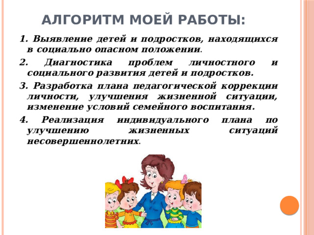 Алгоритм моей работы: 1. Выявление детей и подростков, находящихся в социально опасном положении .  2. Диагностика проблем личностного и социального развития детей и подростков. 3. Разработка плана педагогической коррекции личности, улучшения жизненной ситуации, изменение условий семейного воспитания.   4. Реализация индивидуального плана по улучшению жизненных ситуаций несовершеннолетних . 