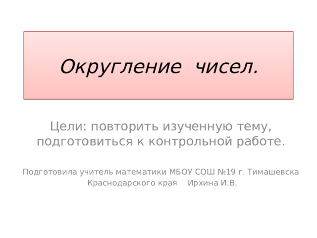 Округление чисел. Цели: повторить изученную тему, подготовиться к контрольной работе. Подготовила учитель математики МБОУ СОШ №19 г. Тимашевска  Краснодарского края Ирхина И.В. 