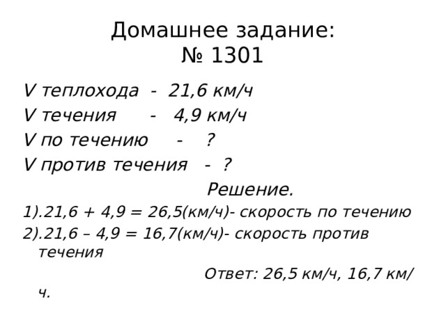 Домашнее задание:  № 1301 V теплохода - 21,6 км/ч V течения - 4,9 км/ч V по течению - ? V против течения - ?  Решение. 1).21,6 + 4,9 = 26,5(км/ч)- скорость по течению 2).21,6 – 4,9 = 16,7(км/ч)- скорость против течения  Ответ: 26,5 км/ч, 16,7 км/ч. 