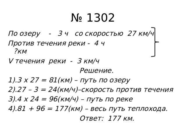 № 1302 По озеру - 3 ч со скоростью 27 км/ч Против течения реки - 4 ч ?км V течения реки - 3 км/ч  Решение. 1).3 х 27 = 81(км) – путь по озеру 2).27 – 3 = 24(км/ч)–скорость против течения 3).4 х 24 = 96(км/ч) – путь по реке 4).81 + 96 = 177(км) – весь путь теплохода.  Ответ: 177 км.  