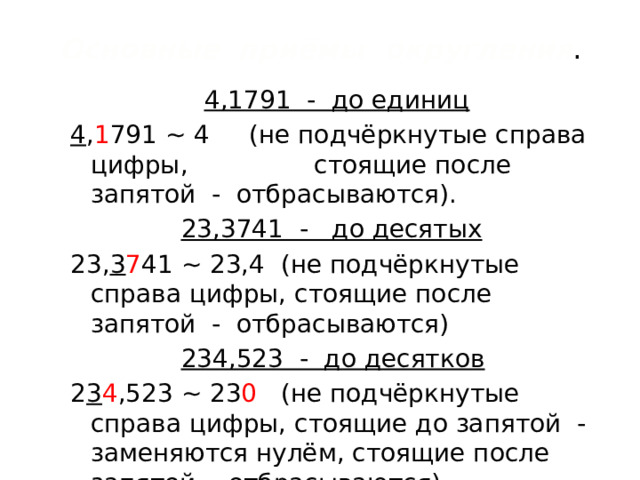 Основные  приёмы округления .  4,1791 - до единиц 4 , 1 791 ~ 4 (не подчёркнутые справа цифры, стоящие после запятой - отбрасываются).  23,3741 - до десятых 23, 3 7 41 ~ 23,4 (не подчёркнутые справа цифры, стоящие после запятой - отбрасываются)  234,523 - до десятков 2 3 4 ,523 ~ 23 0 (не подчёркнутые справа цифры, стоящие до запятой - заменяются нулём, стоящие после запятой - отбрасываются) Все не подчёркнутые слева цифры - не отбрасываются и не заменяются нулём.  