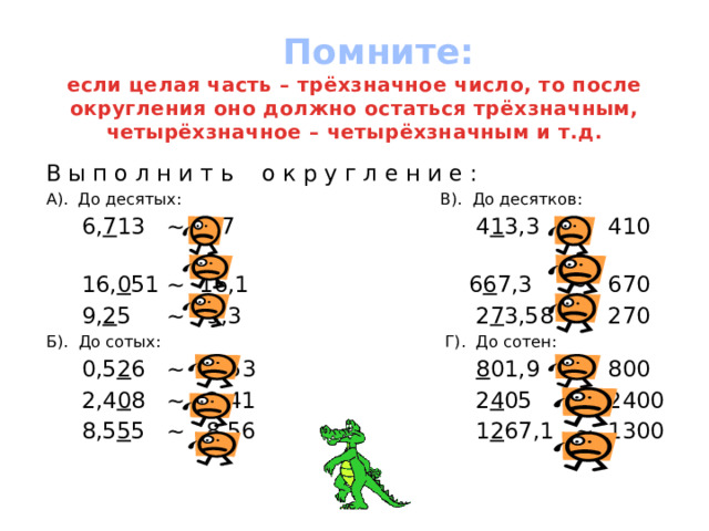  Помните:  если целая часть – трёхзначное число, то после округления оно должно остаться трёхзначным, четырёхзначное – четырёхзначным и т.д. В ы п о л н и т ь о к р у г л е н и е : А). До десятых: В). До десятков:  6, 7 13 ~ 6,7 4 1 3,3 ~ 410  16, 0 51 ~ 16,1 6 6 7,3 ~ 670  9, 2 5 ~ 9,3 2 7 3,58 ~ 270 Б). До сотых: Г). До сотен:  0,5 2 6 ~ 0,53 8 01,9 ~ 800  2,4 0 8 ~ 2,41 2 4 05 ~ 2400  8,5 5 5 ~ 8,56 1 2 67,1 ~ 1300 