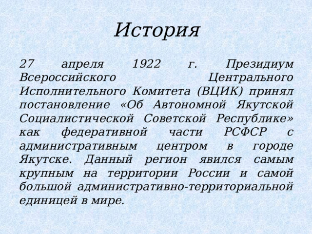 История 27 апреля 1922 г. Президиум Всероссийского Центрального Исполнительного Комитета (ВЦИК) принял постановление «Об Автономной Якутской Социалистической Советской Республике» как федеративной части РСФСР с административным центром в городе Якутске. Данный регион явился самым крупным на территории России и самой большой административно-территориальной единицей в мире. 
