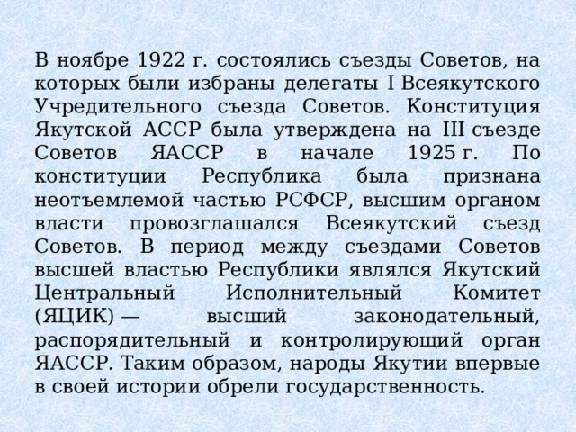 В ноябре 1922 г. состоялись съезды Советов, на которых были избраны делегаты I Всеякутского Учредительного съезда Советов. Конституция Якутской АССР была утверждена на III съезде Советов ЯАССР в начале 1925 г. По конституции Республика была признана неотъемлемой частью РСФСР, высшим органом власти провозглашался Всеякутский съезд Советов. В период между съездами Советов высшей властью Республики являлся Якутский Центральный Исполнительный Комитет (ЯЦИК) — высший законодательный, распорядительный и контролирующий орган ЯАССР. Таким образом, народы Якутии впервые в своей истории обрели государственность. 
