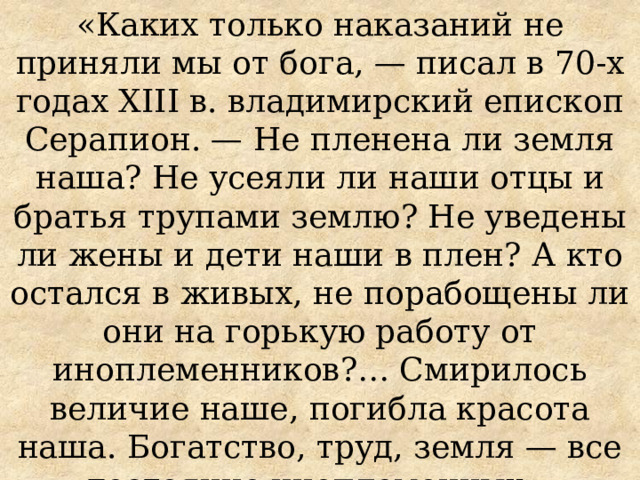 «Каких только наказаний не приняли мы от бога, — писал в 70-х годах XIII в. владимирский епископ Серапион. — Не пленена ли земля наша? Не усеяли ли наши отцы и братья трупами землю? Не уведены ли жены и дети наши в плен? А кто остался в живых, не порабощены ли они на горькую работу от иноплеменников?… Смирилось величие наше, погибла красота наша. Богатство, труд, земля — все достояние иноплеменных» 