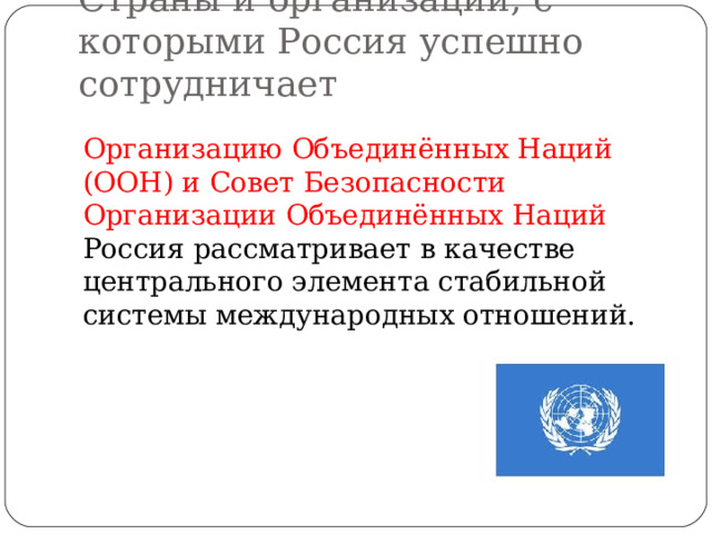 Страны и организации, с которыми Россия успешно сотрудничает Организацию Объединённых Наций (ООН) и Совет Безопасности Организации Объединённых Наций Россия рассматривает в качестве центрального элемента стабильной системы международных отношений. 