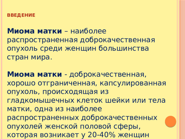 ВВЕДЕНИЕ  Миома матки – наиболее распространенная доброкачественная опухоль среди женщин большинства стран мира. Миома матки - доброкачественная, хорошо отграниченная, капсулированная опухоль, происходящая из гладкомышечных клеток шейки или тела матки, одна из наиболее распространенных доброкачественных опухолей женской половой сферы, которая возникает у 20-40% женщин репродуктивного возраста. 