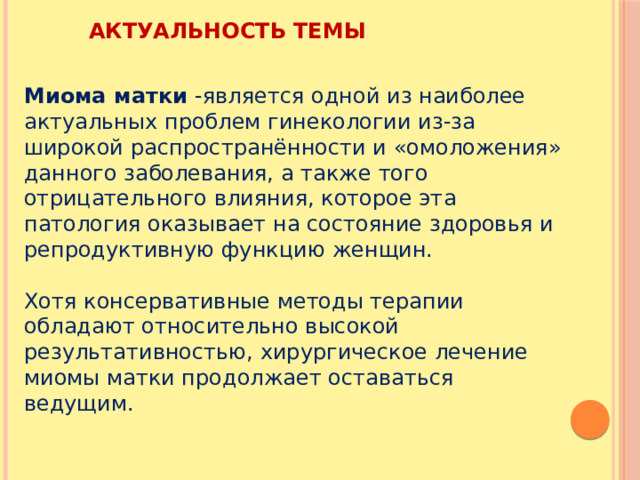 АКТУАЛЬНОСТЬ ТЕМЫ Миома матки -является одной из наиболее актуальных проблем гинекологии из-за широкой распространённости и «омоложения» данного заболевания, а также того отрицательного влияния, которое эта патология оказывает на состояние здоровья и репродуктивную функцию женщин. Хотя консервативные методы терапии обладают относительно высокой результативностью, хирургическое лечение миомы матки продолжает оставаться ведущим. 