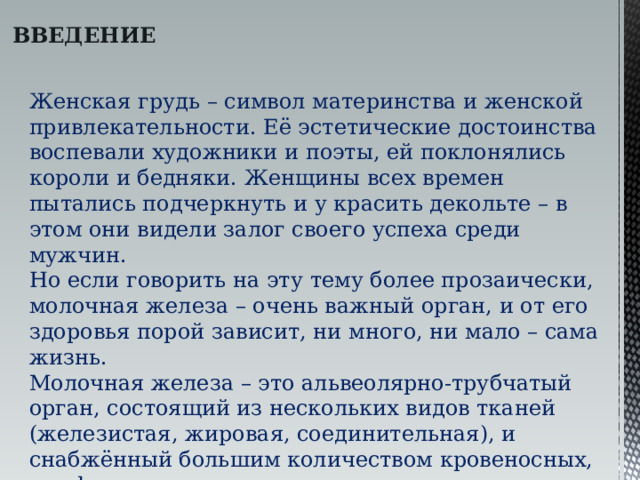 ВВЕДЕНИЕ Женская грудь – символ материнства и женской привлекательности. Её эстетические достоинства воспевали художники и поэты, ей поклонялись короли и бедняки. Женщины всех времен пытались подчеркнуть и у красить декольте – в этом они видели залог своего успеха среди мужчин. Но если говорить на эту тему более прозаически, молочная железа – очень важный орган, и от его здоровья порой зависит, ни много, ни мало – сама жизнь. Молочная железа – это альвеолярно-трубчатый орган, состоящий из нескольких видов тканей (железистая, жировая, соединительная), и снабжённый большим количеством кровеносных, лимфатических сосудов и нервов. 