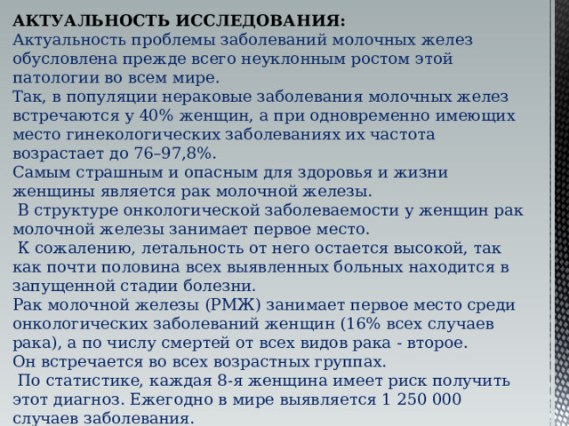 АКТУАЛЬНОСТЬ ИССЛЕДОВАНИЯ: Актуальность проблемы заболеваний молочных желез обусловлена прежде всего неуклонным ростом этой патологии во всем мире. Так, в популяции нераковые заболевания молочных желез встречаются у 40% женщин, а при одновременно имеющих место гинекологических заболеваниях их частота возрастает до 76–97,8%. Самым страшным и опасным для здоровья и жизни женщины является рак молочной железы.  В структуре онкологической заболеваемости у женщин рак молочной железы занимает первое место.  К сожалению, летальность от него остается высокой, так как почти половина всех выявленных больных находится в запущенной стадии болезни. Рак молочной железы (РМЖ) занимает первое место среди онкологических заболеваний женщин (16% всех случаев рака), а по числу смертей от всех видов рака - второе. Он встречается во всех возрастных группах.  По статистике, каждая 8-я женщина имеет риск получить этот диагноз. Ежегодно в мире выявляется 1 250 000 случаев заболевания. Вероятность заболевания резко повышается после 40 лет и c годами увеличивается. 