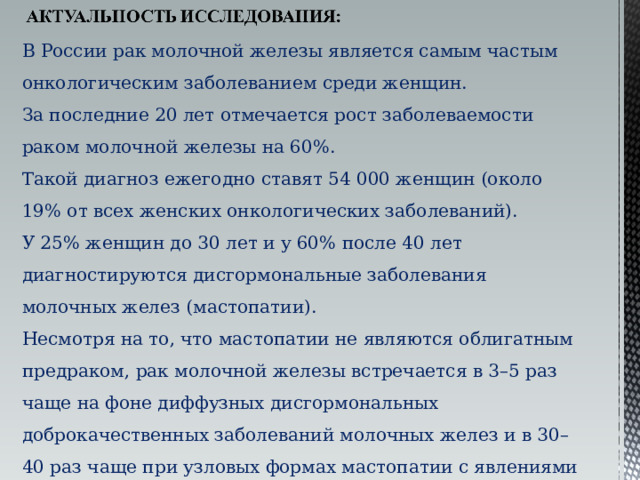 В России рак молочной железы является самым частым онкологическим заболеванием среди женщин. За последние 20 лет отмечается рост заболеваемости раком молочной железы на 60%. Такой диагноз ежегодно ставят 54 000 женщин (около 19% от всех женских онкологических заболеваний). У 25% женщин до 30 лет и у 60% после 40 лет диагностируются дисгормональные заболевания молочных желез (мастопатии). Несмотря на то, что мастопатии не являются облигатным предраком, рак молочной железы встречается в 3–5 раз чаще на фоне диффузных дисгормональных доброкачественных заболеваний молочных желез и в 30–40 раз чаще при узловых формах мастопатии с явлениями пролиферации эпителия молочных желез. 49% случаев рака регистрируют у лиц моложе 60 лет. 