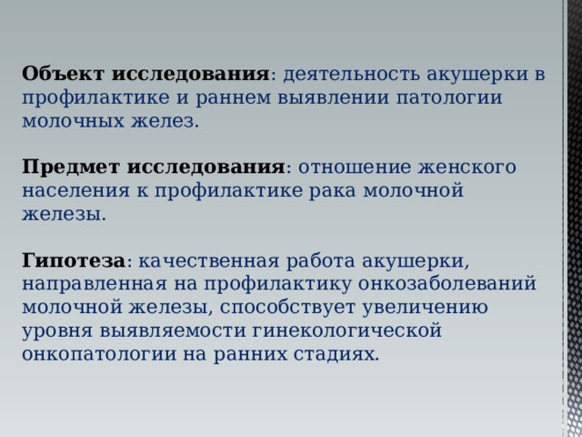 Объект исследования : деятельность акушерки в профилактике и раннем выявлении патологии молочных желез. Предмет исследования : отношение женского населения к профилактике рака молочной железы. Гипотеза : качественная работа акушерки, направленная на профилактику онкозаболеваний молочной железы, способствует увеличению уровня выявляемости гинекологической онкопатологии на ранних стадиях. 